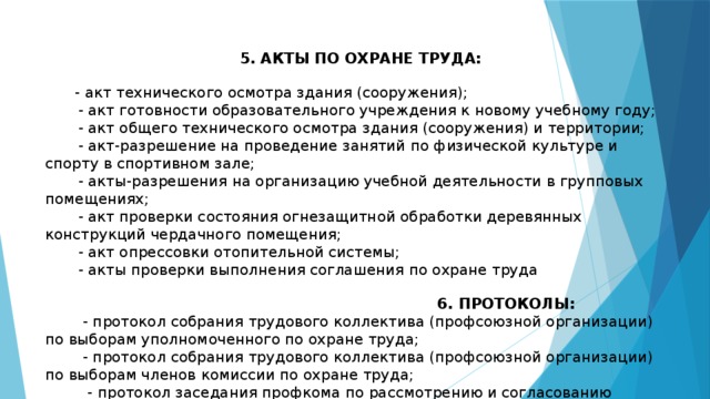 5. АКТЫ ПО ОХРАНЕ ТРУДА:         - акт технического осмотра здания (сооружения);         - акт готовности образовательного учреждения к новому учебному году;         - акт общего технического осмотра здания (сооружения) и территории;         - акт-разрешение на проведение занятий по физической культуре и спорту в спортивном зале;  - акты-разрешения на организацию учебной деятельности в групповых помещениях;         - акт проверки состояния огнезащитной обработки деревянных конструкций чердачного помещения;  - акт опрессовки отопительной системы;  - акты проверки выполнения соглашения по охране труда  6. ПРОТОКОЛЫ:  - протокол собрания трудового коллектива (профсоюзной организации) по выборам уполномоченного по охране труда;  - протокол собрания трудового коллектива (профсоюзной организации) по выборам членов комиссии по охране труда;  - протокол заседания профкома по рассмотрению и согласованию инструкций по охране труда   