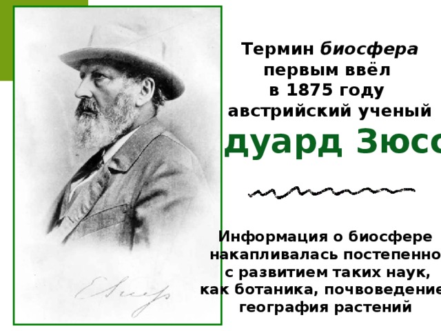 Термин биосфера первым ввёл в 1875 году австрийский ученый Эдуард Зюсс Информация о биосфере накапливалась постепенно,  с развитием таких наук, как ботаника, почвоведение, география растений 