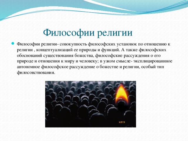  Философии религии Философии религии- совокупность философских установок по отношению к религии , концептуализаций ее природы и функций. А также философских обоснований существования божества, философские рассуждения о его природе и отношения к миру и человеку; в узком смысле- эксплицированнное автономное философское рассуждение о божестве и религии, особый тип филосовствования. 