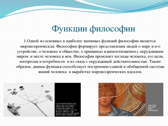  Функции философии  1.Одной  из основных и наиболее значимых функций философии является мировоззренческая. Философия формирует представления людей о мире и его устройстве, о человеке и обществе, о принципах взаимоотношения с окружающим миром и месте человека в нем. Философия проясняет взгляды человека, его цели, интересны и потребности и их связь с окружающей действительностью. Таким образом, данная функция способствует построению единой и обобщенной системы знаний человека и выработке мировоззренческих идеалов. 