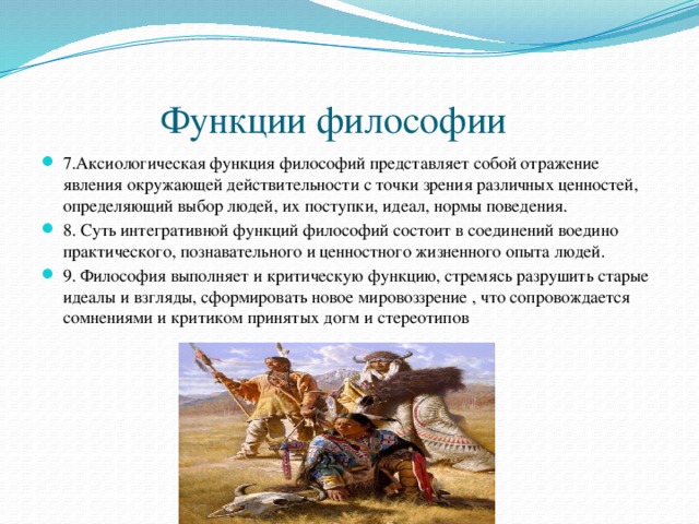  Функции философии 7.Аксиологическая функция философий представляет собой отражение явления окружающей действительности с точки зрения различных ценностей, определяющий выбор людей, их поступки, идеал, нормы поведения. 8. Суть интегративной функций философий состоит в соединений воедино практического, познавательного и ценностного жизненного опыта людей. 9. Философия выполняет и критическую функцию, стремясь разрушить старые идеалы и взгляды, сформировать новое мировоззрение , что сопровождается сомнениями и критиком принятых догм и стереотипов 