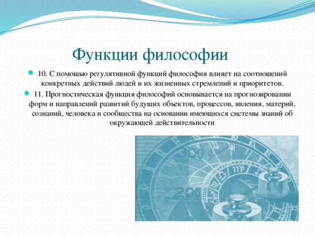  Функции философии 10. С помощью регулятивной функций философия влияет на соотношений конкретных действий людей и их жизненных стремлений и приоритетов. 11. Прогностическая функция философий основывается на прогнозировании форм и направлений развитий будущих объектов, процессов, явления, материй, сознаний, человека и сообщества на основании имеющихся системы знаний об окружающей действительности 