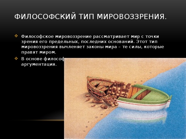 Философский тип мировоззрения. Философское мировоззрение рассматривает мир с точки зрения его предельных, последних оснований. Этот тип мировоззрения вычленяет законы мира – те силы, которые правят миром. В основе философского мировоззрения лежит логическая аргументация. 