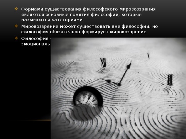 Формами существования философского мировоззрения являются основные понятия философии, которые называются категориями. Мировоззрение может существовать вне философии, но философия обязательно формирует мировоззрение. Философия – это, прежде всего логическая, не эмоциональная аргументация. 