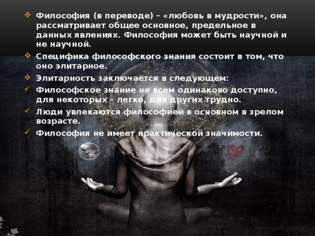 Философия (в переводе) – «любовь в мудрости», она рассматривает общее основное, предельное в данных явлениях. Философия может быть научной и не научной. Специфика философского знания состоит в том, что оно элитарное. Элитарность заключается в следующем: Философское знание не всем одинаково доступно, для некоторых – легко, для других трудно. Люди увлекаются философией в основном в зрелом возрасте. Философия не имеет практической значимости. 