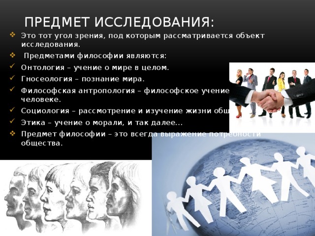 Предмет исследования: Это тот угол зрения, под которым рассматривается объект исследования.  Предметами философии являются: Онтология – учение о мире в целом. Гносеология – познание мира. Философская антропология – философское учение о человеке. Социология – рассмотрение и изучение жизни общества. Этика – учение о морали, и так далее... Предмет философии – это всегда выражение потребности общества. 