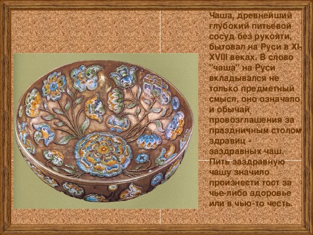Чаша, древнейший глубокий питьевой сосуд без рукояти, бытовал на Руси в ХI-XVIII веках. В слово 