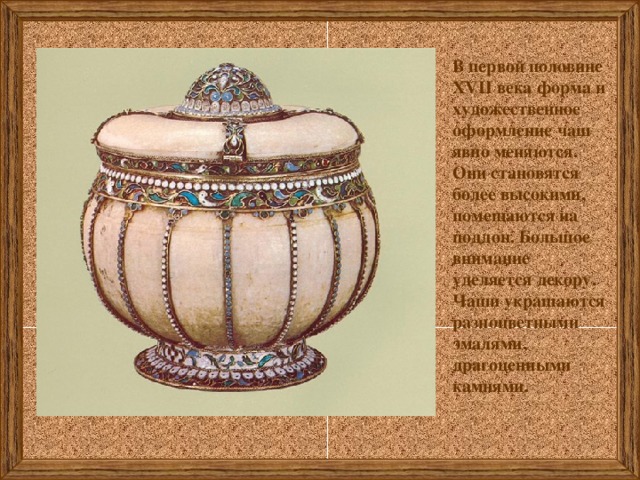 В первой половине XVII века форма и художественное оформление чаш явно меняются. Они становятся более высокими, помещаются на поддон. Большое внимание уделяется декору. Чаши украшаются разноцветными эмалями, драгоценными камнями. 
