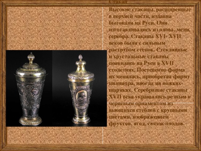 Стакан Высокие стаканы, расширенные в верхней части, издавна бытовали на Руси. Они изготавливались из олова, меди, серебра. Стаканы ХVI- ХVII веков были с сильным раструбом стенок. Стеклянные и хрустальные стаканы появились на Руси в ХVII столетиях. Постепенно форма их менялась, приобретая форму цилиндра, иногда на ножках-шариках. Серебряные стаканы XVII века украшались резным и черневым орнаментом из вьющихся стеблей с крупными цветами, изображением фруктов, ягод, связок плодов.   
