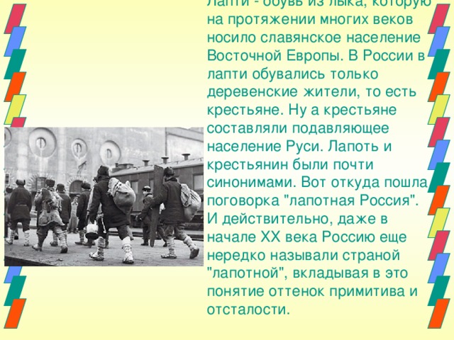 Лапти - обувь из лыка, которую на протяжении многих веков носило славянское население Восточной Европы. В России в лапти обувались только деревенские жители, то есть крестьяне. Ну а крестьяне составляли подавляющее население Руси. Лапоть и крестьянин были почти синонимами. Вот откуда пошла поговорка 