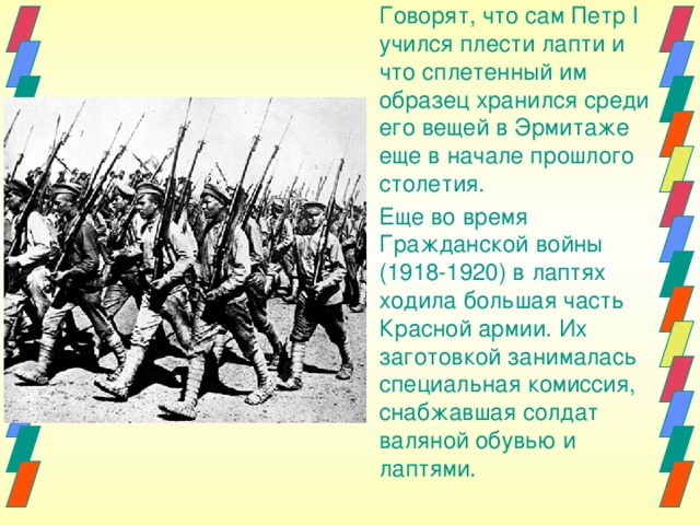 Говорят, что сам Петр I учился плести лапти и что сплетенный им образец хранился среди его вещей в Эрмитаже еще в начале прошлого столетия. Еще во время Гражданской войны (1918-1920) в лаптях ходила бoльшая часть Красной армии. Их заготовкой занималась специальная комиссия, снабжавшая солдат валяной обувью и лаптями. 