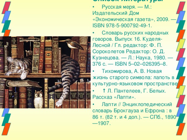 Список литературы •  Русская меря. — М.: Издательский Дом «Экономическая газета», 2009. — ISBN 978-5-900792-49-1. •  Словарь русских народных говоров. Выпуск 16. Куделя-Лесной / Гл. редактор: Ф. П. Сороколетов Редактор: О. Д. Кузнецова. — Л.: Наука, 1980. — 376 с. — ISBN 5–02–026395–8. •  Тихомирова, А. В. Новая жизнь старого символа: лапоть в культурно-языковом пространстве •  ↑ Л. Пантелеев, Г. Белых. Рассказ «Лапти». •  Лапти // Энциклопедический словарь Брокгауза и Ефрона : в 86 т. (82 т. и 4 доп.). — СПб., 1890—1907. 