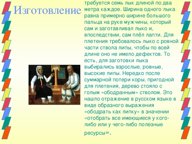 Для изготовления одного лаптя требуется семь лык длиной по два метра каждое. Ширина одного лыка равна примерно ширине большого пальца на руке мужчины, который сам и заготавливал лыко и, впоследствии, сам плёл лапти. Для плетения требовалось лыко с ровной части ствола липы, чтобы по всей длине оно не имело дефектов. То есть, для заготовки лыка выбирались взрослые, ровные, высокие липы. Нередко после суммарной потери коры, пригодной для плетения, дерево стояло с голым «ободранным» стволом. Это нашло отражение в русском языке в виде образного выражения «ободрать как липку» в значении «отобрать все имеющиеся у кого-либо или у чего-либо полезные ресурсы ». Изготовление 