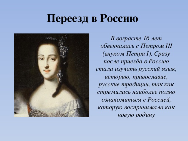 Переезд в Россию В возрасте 16 лет обвенчалась с Петром III (внуком Петра I). Сразу после приезда в Россию стала изучать русский язык, историю, православие, русские традиции, так как стремилась наиболее полно ознакомиться с Россией, которую воспринимала как новую родину 