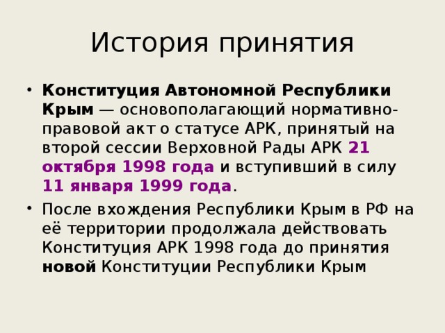 История принятия Конституция Автономной Республики Крым  — основополагающий нормативно-правовой акт о статусе АРК, принятый на второй сессии Верховной Рады АРК 21 октября 1998 года и вступивший в силу 11 января 1999 года . После вхождения Республики Крым в РФ на её территории продолжала действовать Конституция АРК 1998 года до принятия новой Конституции Республики Крым 