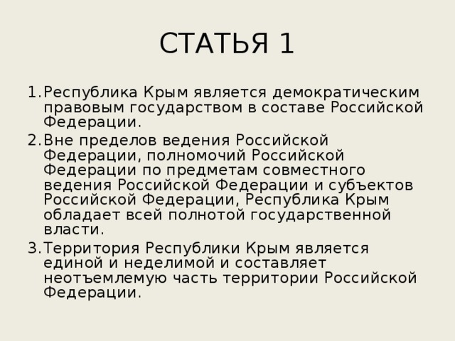 СТАТЬЯ 1 Республика Крым является демократическим правовым государством в составе Российской Федерации. Вне пределов ведения Российской Федерации, полномочий Российской Федерации по предметам совместного ведения Российской Федерации и субъектов Российской Федерации, Республика Крым обладает всей полнотой государственной власти. Территория Республики Крым является единой и неделимой и составляет неотъемлемую часть территории Российской Федерации. 