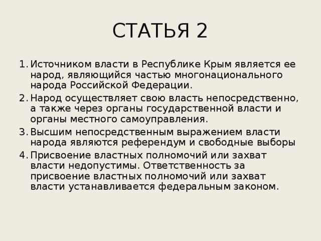 СТАТЬЯ 2 Источником власти в Республике Крым является ее народ, являющийся частью многонационального народа Российской Федерации. Народ осуществляет свою власть непосредственно, а также через органы государственной власти и органы местного самоуправления. Высшим непосредственным выражением власти народа являются референдум и свободные выборы Присвоение властных полномочий или захват власти недопустимы. Ответственность за присвоение властных полномочий или захват власти устанавливается федеральным законом. 