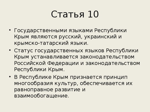 Статья 10 Государственными языками Республики Крым являются русский, украинский и крымско-татарский языки. Статус государственных языков Республики Крым устанавливается законодательством Российской Федерации и законодательством Республики Крым. В Республике Крым признается принцип многообразия культур, обеспечивается их равноправное развитие и взаимообогащение. 