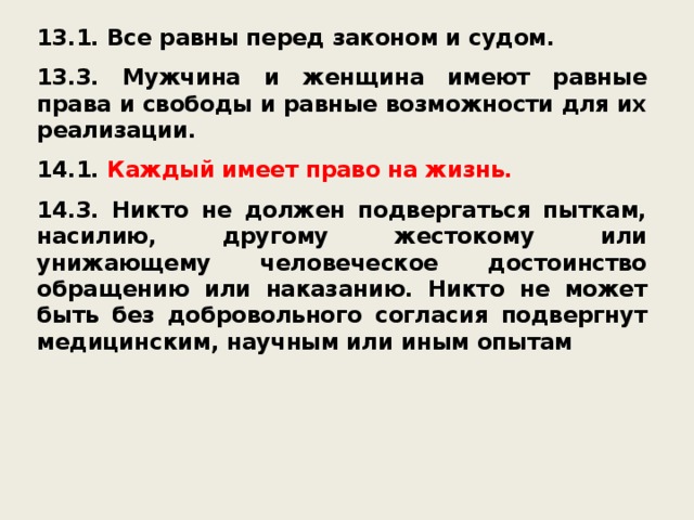 13.1. Все равны перед законом и судом.  13.3. Мужчина и женщина имеют равные права и свободы и равные возможности для их реализации.  14.1. Каждый имеет право на жизнь.  14.3. Никто не должен подвергаться пыткам, насилию, другому жестокому или унижающему человеческое достоинство обращению или наказанию. Никто не может быть без добровольного согласия подвергнут медицинским, научным или иным опытам 