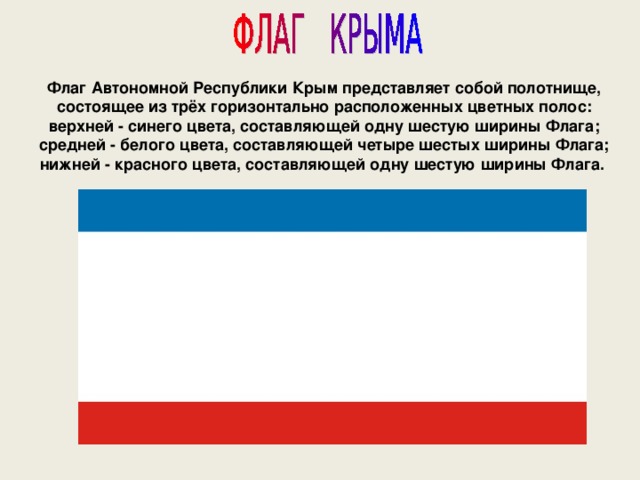 Флаг Автономной Республики Крым представляет собой полотнище, состоящее из трёх горизонтально расположенных цветных полос: верхней - синего цвета, составляющей одну шестую ширины Флага; средней - белого цвета, составляющей четыре шестых ширины Флага; нижней - красного цвета, составляющей одну шестую ширины Флага. 