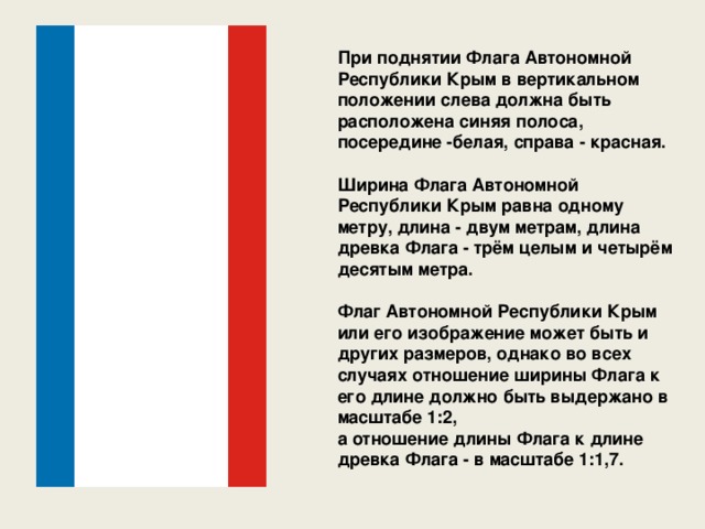 При поднятии Флага Автономной Республики Крым в вертикальном положении слева должна быть расположена синяя полоса, посередине -белая, справа - красная.  Ширина Флага Автономной Республики Крым равна одному метру, длина - двум метрам, длина древка Флага - трём целым и четырём десятым метра.  Флаг Автономной Республики Крым или его изображение может быть и других размеров, однако во всех случаях отношение ширины Флага к его длине должно быть выдержано в масштабе 1:2, а отношение длины Флага к длине древка Флага - в масштабе 1:1,7. 