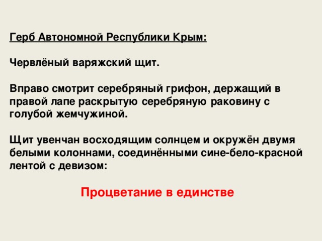 Герб Автономной Республики Крым:  Червлёный варяжский щит.  Вправо смотрит серебряный грифон, держащий в правой лапе раскрытую серебряную раковину с голубой жемчужиной.  Щит увенчан восходящим солнцем и окружён двумя белыми колоннами, соединёнными сине-бело-красной лентой с девизом: Процветание в единстве  