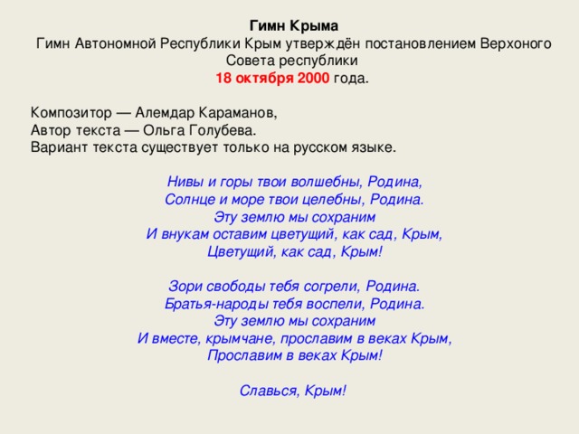 Гимн Крыма Гимн Автономной Республики Крым утверждён постановлением Верхоного Совета республики 18 октября 2000 года. Композитор — Алемдар Караманов, Автор текста — Ольга Голубева. Вариант текста существует только на русском языке. Нивы и горы твои волшебны, Родина,  Солнце и море твои целебны, Родина.  Эту землю мы сохраним  И внукам оставим цветущий, как сад, Крым,  Цветущий, как сад, Крым!   Зори свободы тебя согрели, Родина.  Братья-народы тебя воспели, Родина.  Эту землю мы сохраним  И вместе, крымчане, прославим в веках Крым,  Прославим в веках Крым!   Славься, Крым! 