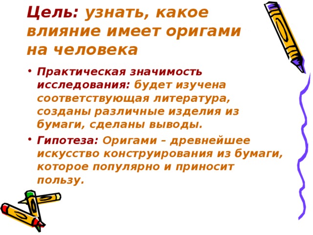 Цель: узнать, какое влияние имеет оригами на человека Практическая значимость исследования:  будет изучена соответствующая литература, созданы различные изделия из бумаги, сделаны выводы. Гипотеза: Оригами – древнейшее искусство конструирования из бумаги, которое популярно и приносит пользу. 