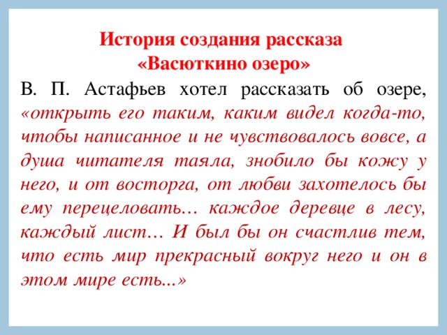 История создания рассказа «Васюткино озеро» В. П. Астафьев хотел рассказать об озере, «открыть его таким, каким видел когда-то, чтобы написанное и не чувствовалось вовсе, а душа читателя таяла, знобило бы кожу у него, и от восторга, от любви захотелось бы ему перецеловать… каждое деревце в лесу, каждый лист… И был бы он счастлив тем, что есть мир прекрасный вокруг него и он в этом мире есть...» 