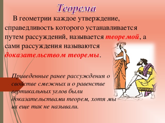 В геометрии каждое утверждение, справедливость которого устанавливается путем рассуждений, называется теоремой , а сами рассуждения называются доказательством теоремы . Приведенные ранее рассуждения о свойстве смежных и о равенстве вертикальных углов были доказательствами теорем, хотя мы их еще так не называли. 