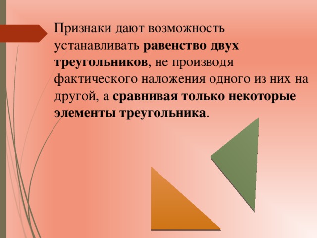 Признаки дают возможность устанавливать равенство двух треугольников , не производя фактического наложения одного из них на другой, а сравнивая только некоторые элементы треугольника . 