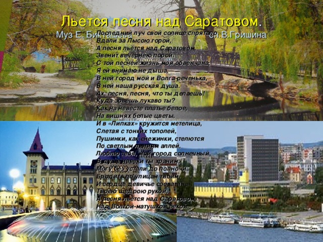 Льется песня над Саратовом .  Муз Е. Бикташева сл.В.Гришина   Последний луч свой солнце спрятало Вдали за Лысою горой, А песня льётся над Саратовом, Звенит вечернею порой. С той песней жизнь моя обвенчана, Я ей внимаю не дыша, В ней город мой и Волга-реченька, В ней наша русская душа. Ах, песня, песня, что ты делаешь! Куда зовёшь лукаво ты? Как на невесте платье белое, На вишнях белые цветы. И в «Липках» кружится метелица, Слетая с тонких тополей, Пушинки, как снежинки, стелются По светлым линиям аллей. Люблю тебя, мой город солнечный, В душе навеки ты храним, Могу без устали до полночи Бродить по улицам твоим. И сердце девичье сосватано Твоею щедрою рукой. А песня льётся над Саратовом, Над Волгой-матушкой рекой. 
