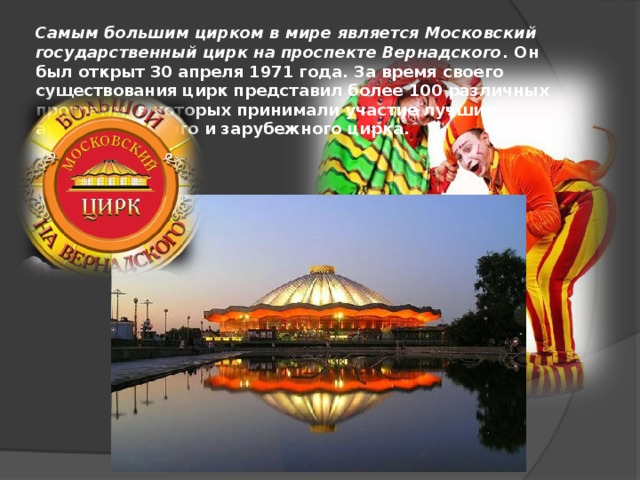 Самым большим цирком в мире является Московский государственный цирк на проспекте Вернадского . Он был открыт 30 апреля 1971 года. За время своего существования цирк представил более 100 различных программ, в которых принимали участие лучшие артисты русского и зарубежного цирка.   