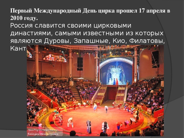 Первый Международный День цирка прошел 17 апреля в 2010 году.  Россия славится своими цирковыми династиями, самыми известными из которых являются Дуровы, Запашные, Кио, Филатовы, Кантемировы, Багдасаровы .    