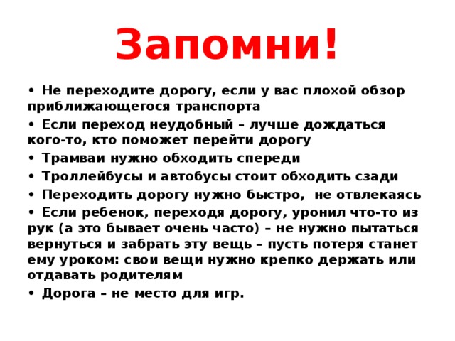 Запомни! •  Не переходите дорогу, если у вас плохой обзор приближающегося транспорта •  Если переход неудобный – лучше дождаться кого-то, кто поможет перейти дорогу •  Трамваи нужно обходить спереди •  Троллейбусы и автобусы стоит обходить сзади •  Переходить дорогу нужно быстро, не отвлекаясь •  Если ребенок, переходя дорогу, уронил что-то из рук (а это бывает очень часто) – не нужно пытаться вернуться и забрать эту вещь – пусть потеря станет ему уроком: свои вещи нужно крепко держать или отдавать родителям •  Дорога – не место для игр. 