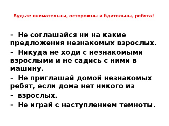  Будьте внимательны, осторожны и бдительны, ребята!   -  Не соглашайся ни на какие предложения незнакомых взрослых. -  Никуда не ходи с незнакомыми взрослыми и не садись с ними в машину. -  Не приглашай домой незнакомых ребят, если дома нет никого из -  взрослых. -  Не играй с наступлением темноты. 