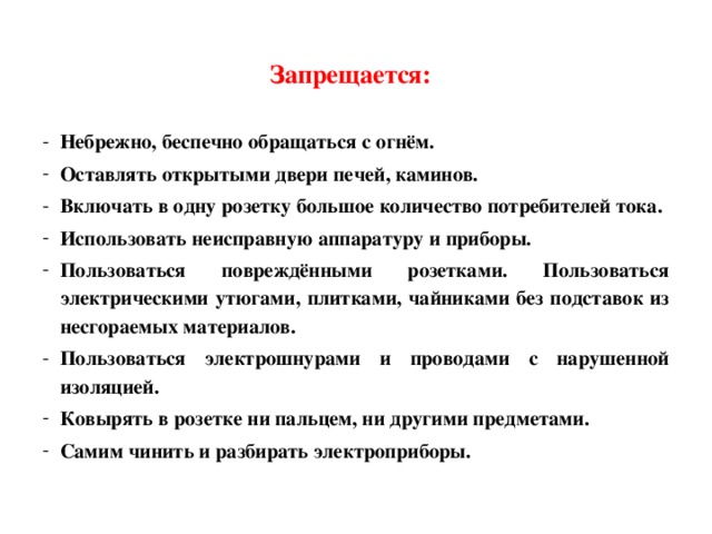 Запрещается:    Небрежно, беспечно обращаться с огнём. Оставлять открытыми двери печей, каминов. Включать в одну розетку большое количество потребителей тока. Использовать неисправную аппаратуру и приборы. Пользоваться повреждёнными розетками. Пользоваться электрическими утюгами, плитками, чайниками без подставок из  несгораемых материалов. Пользоваться электрошнурами и проводами с нарушенной изоляцией. Ковырять в розетке ни пальцем, ни другими предметами. Самим чинить и разбирать электроприборы. 