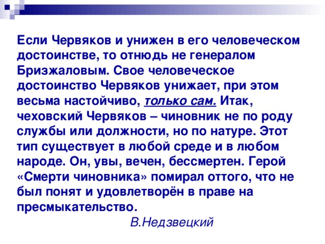 Если Червяков и унижен в его человеческом достоинстве, то отнюдь не генералом Бризжаловым. Свое человеческое достоинство Червяков унижает, при этом весьма настойчиво, только сам. Итак, чеховский Червяков – чиновник не по роду службы или должности, но по натуре. Этот тип существует в любой среде и в любом народе. Он, увы, вечен, бессмертен. Герой «Смерти чиновника» помирал оттого, что не был понят и удовлетворён в праве на пресмыкательство.   В.Недзвецкий 