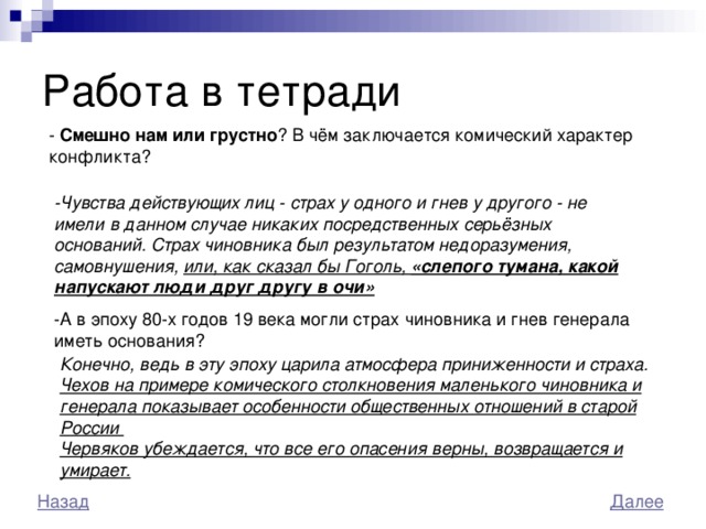 Работа в тетради - Смешно нам или грустно ? В чём заключается комический характер конфликта? -Чувства действующих лиц - страх у одного и гнев у другого - не имели в данном случае никаких посредственных серьёзных оснований. Страх чиновника был результатом недоразумения, самовнушения, или, как сказал бы Гоголь, «слепого тумана, какой напускают люди друг другу в очи»  -А в эпоху 80-х годов 19 века могли страх чиновника и гнев генерала иметь основания? Конечно, ведь в эту эпоху царила атмосфера приниженности и страха. Чехов на примере комического столкновения маленького чиновника и генерала показывает особенности общественных отношений в старой России Червяков убеждается, что все его опасения верны, возвращается и умирает.  