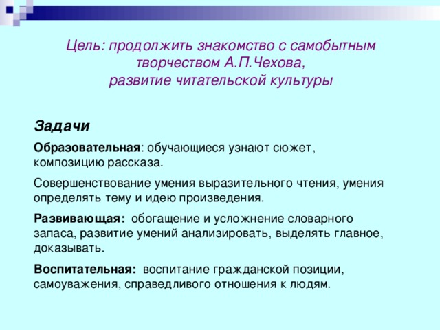 Цель: продолжить знакомство с самобытным творчеством А.П.Чехова, развитие читательской культуры Задачи Образовательная : обучающиеся узнают сюжет, композицию рассказа. Совершенствование умения выразительного чтения, умения определять тему и идею произведения. Развивающая: обогащение и усложнение словарного запаса, развитие умений анализировать, выделять главное, доказывать. Воспитательная: воспитание гражданской позиции, самоуважения, справедливого отношения к людям. 
