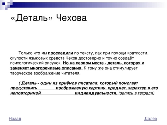  «Деталь» Чехова   Только что мы проследили по тексту, как при помощи краткости, скупости языковых средств Чехов достоверно и точно создаёт психологический рисунок. Но на первом месте - деталь, которая и заменяет многоречивые описания. К тому же она стимулирует творческое воображение читателя.  ( Деталь - один из приёмов писателя, который помогает представить изображаемую картину, предмет, характер в его неповторимой индивидуальности. (запись в тетради) 