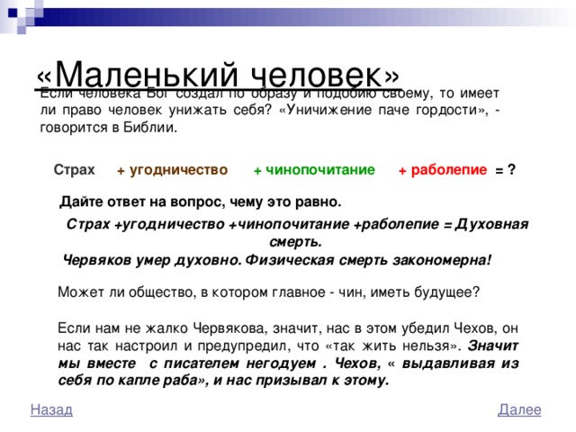 «Маленький человек»  Если человека Бог создал по образу и подобию своему, то имеет ли право человек унижать себя? «Уничижение паче гордости», - говорится в Библии. + раболепие = ?  Страх  +  угодничество  + чинопочитание  Дайте ответ на вопрос, чему это равно.  Страх +угодничество +чинопочитание +раболепие = Духовная смерть. Червяков умер духовно. Физическая смерть закономерна!  Может ли общество, в котором главное - чин, иметь будущее? Если нам не жалко Червякова, значит, нас в этом убедил Чехов, он нас так настроил и предупредил, что «так жить нельзя». Значит мы вмеcте c писателем негодуем . Чехов, « выдавливая из себя по капле раба», и нас призывал к этому. 