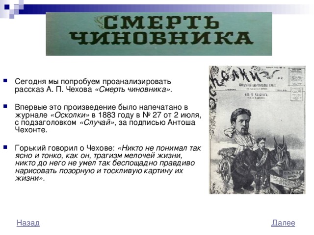 Сегодня мы попробуем проанализировать рассказ А. П. Чехова «Смерть чиновника».  Впервые это произведение было напечатано в журнале «Осколки» в 1883 году в № 27 от 2 июля, с подзаголовком «Случай», за подписью  Антоша Чехонте. Горький говорил о Чехове: «Никто не понимал так ясно и тонко, как он, трагизм мелочей жизни, никто до него не умел так беспощадно правдиво нарисовать позорную и тоскливую картину их жизни». 