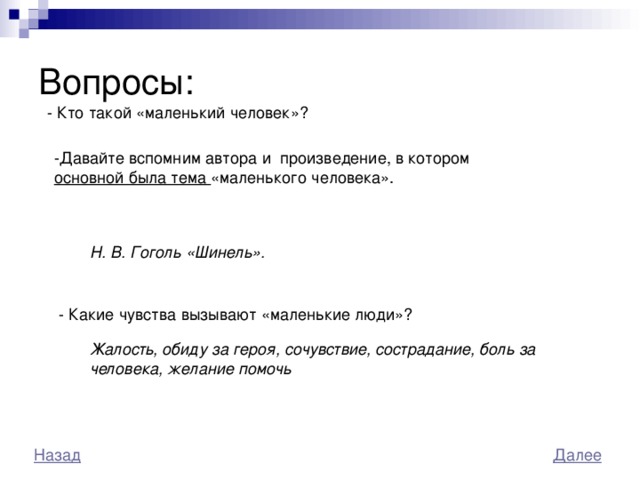 Вопросы: - Кто такой «маленький человек»? -Давайте вспомним автора и произведение, в котором основной была тема «маленького человека». Н. В. Гоголь «Шинель». - Какие чувства вызывают «маленькие люди»? Жалость, обиду за героя, сочувствие, сострадание, боль за человека, желание помочь 