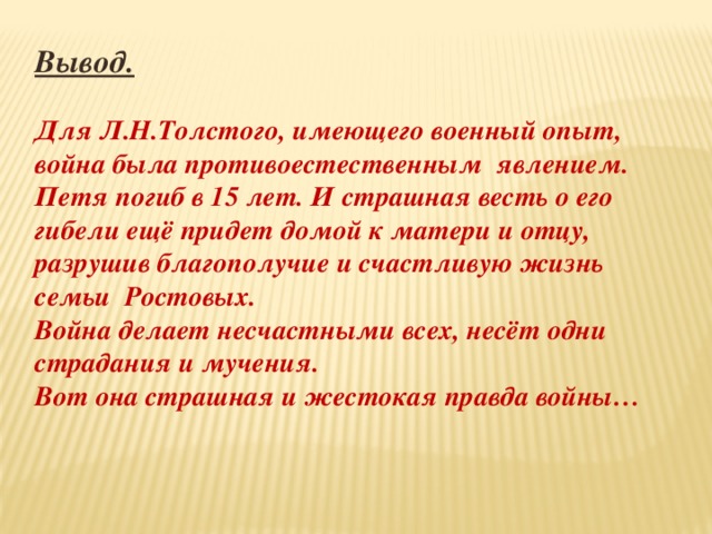 Вывод.  Для Л.Н.Толстого, имеющего военный опыт, война была противоестественным  явлением. Петя погиб в 15 лет. И страшная весть о его гибели ещё придет домой к матери и отцу, разрушив благополучие и счастливую жизнь семьи  Ростовых. Война делает несчастными всех, несёт одни страдания и мучения. Вот она страшная и жестокая правда войны… 