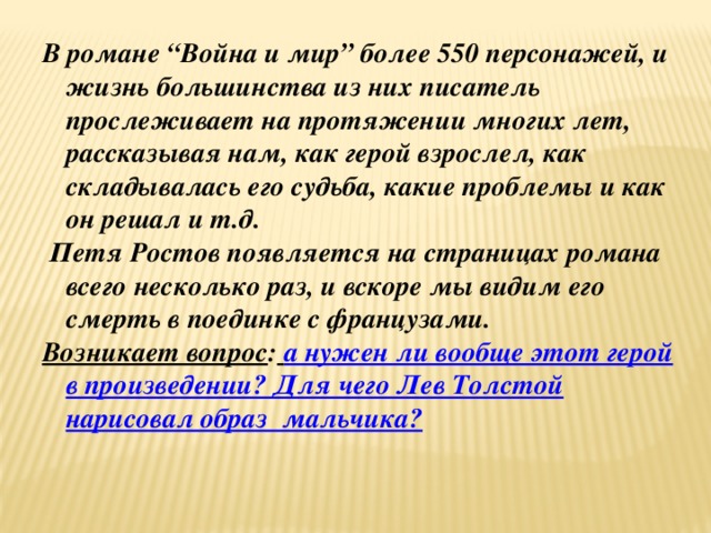 В романе “Война и мир” более 550 персонажей, и жизнь большинства из них писатель прослеживает на протяжении многих лет, рассказывая нам, как герой взрослел, как складывалась его судьба, какие проблемы и как он решал и т.д.  Петя Ростов появляется на страницах романа всего несколько раз, и вскоре мы видим его смерть в поединке с французами. Возникает вопрос :  а нужен ли вообще этот герой в произведении? Для чего Лев Толстой нарисовал образ мальчика?  