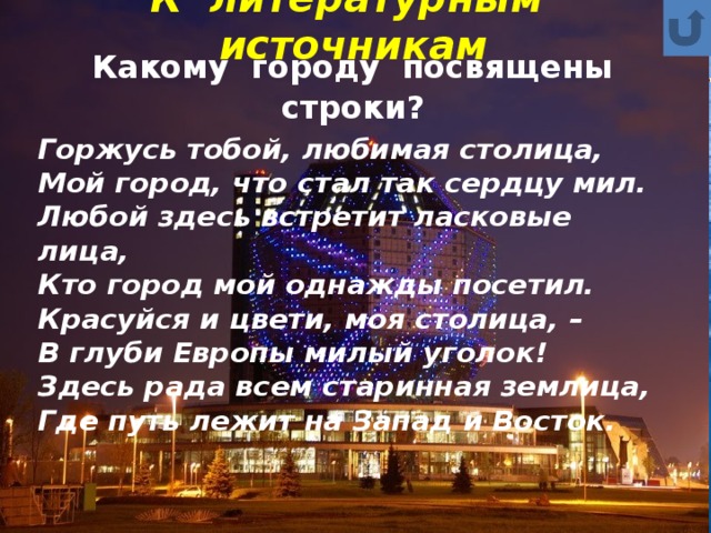 К литературным источникам  Какому городу посвящены строки? Горжусь тобой, любимая столица,  Мой город, что стал так сердцу мил.  Любой здесь встретит ласковые лица,  Кто город мой однажды посетил.  Красуйся и цвети, моя столица, –  В глуби Европы милый уголок!  Здесь рада всем старинная землица,  Где путь лежит на Запад и Восток. 