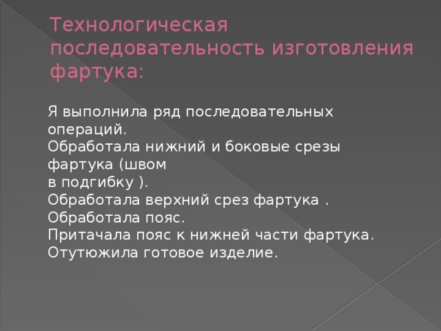 Технологическая последовательность изготовления фартука: Я выполнила ряд последовательных операций. Обработала нижний и боковые срезы фартука (швом  в подгибку ). Обработала верхний срез фартука . Обработала пояс. Притачала пояс к нижней части фартука. Отутюжила готовое изделие. 