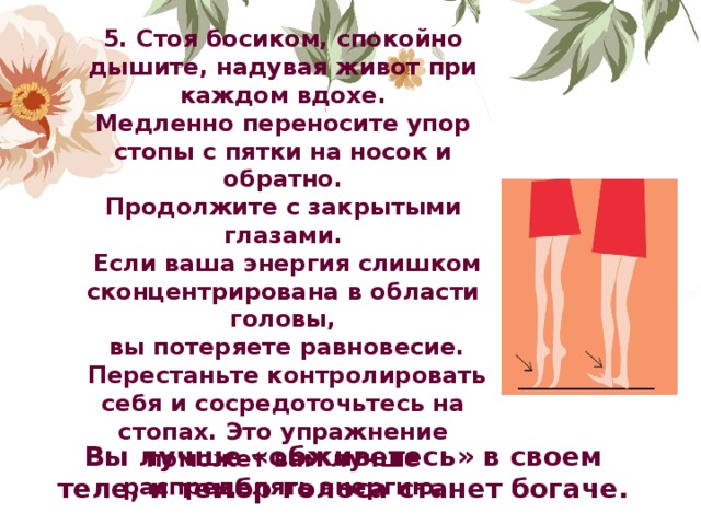 5. Стоя босиком, спокойно дышите, надувая живот при каждом вдохе.  Медленно переносите упор стопы с пятки на носок и обратно.  Продолжите с закрытыми глазами.  Если ваша энергия слишком сконцентрирована в области головы,  вы потеряете равновесие.  Перестаньте контролировать себя и сосредоточьтесь на стопах. Это упражнение поможет вам лучше распределять энергию.               Вы лучше «обживетесь» в своем теле, и тембр голоса станет богаче. 