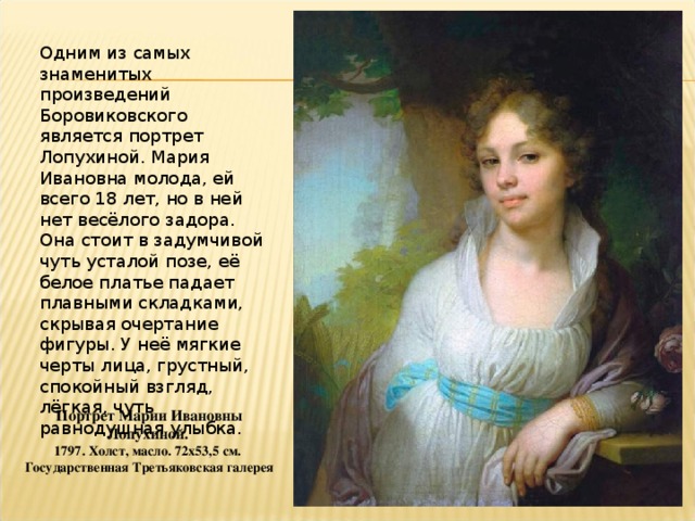 Одним из самых знаменитых произведений Боровиковского является портрет Лопухиной. Мария Ивановна молода, ей всего 18 лет, но в ней нет весёлого задора. Она стоит в задумчивой чуть усталой позе, её белое платье падает плавными складками, скрывая очертание фигуры. У неё мягкие черты лица, грустный, спокойный взгляд, лёгкая, чуть равнодушная улыбка. Портрет Марии Ивановны Лопухиной. 1797. Холст, масло. 72x53,5 см. Государственная Третьяковская галерея 